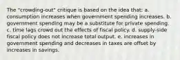 The "crowding-out" critique is based on the idea that: a. consumption increases when government spending increases. b. government spending may be a substitute for private spending. c. time lags crowd out the effects of fiscal policy. d. supply-side fiscal policy does not increase total output. e. increases in government spending and decreases in taxes are offset by increases in savings.