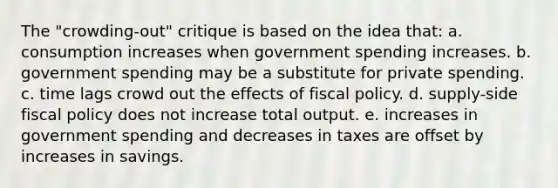 The "crowding-out" critique is based on the idea that: a. consumption increases when government spending increases. b. government spending may be a substitute for private spending. c. time lags crowd out the effects of fiscal policy. d. supply-side fiscal policy does not increase total output. e. increases in government spending and decreases in taxes are offset by increases in savings.