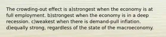 The crowding-out effect is a)strongest when the economy is at full employment. b)strongest when the economy is in a deep recession. c)weakest when there is demand-pull inflation. d)equally strong, regardless of the state of the macroeconomy.