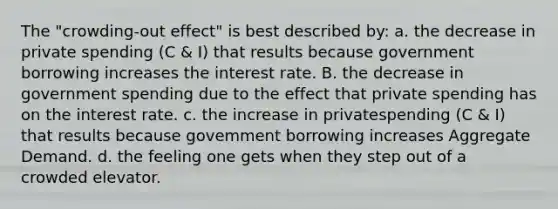 The "crowding-out effect" is best described by: a. the decrease in private spending (C & I) that results because government borrowing increases the interest rate. B. the decrease in government spending due to the effect that private spending has on the interest rate. c. the increase in privatespending (C & I) that results because govemment borrowing increases Aggregate Demand. d. the feeling one gets when they step out of a crowded elevator.