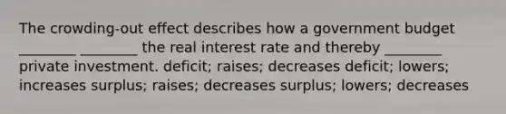 The crowding-out effect describes how a government budget ________ ________ the real interest rate and thereby ________ private investment. deficit; raises; decreases deficit; lowers; increases surplus; raises; decreases surplus; lowers; decreases