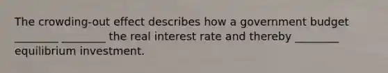 The crowding-out effect describes how a government budget ________ ________ the real interest rate and thereby ________ equilibrium investment.