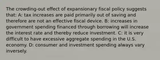 The crowding-out effect of expansionary fiscal policy suggests that: A: tax increases are paid primarily out of saving and therefore are not an effective fiscal device. B: increases in government spending financed through borrowing will increase the interest rate and thereby reduce investment. C: it is very difficult to have excessive aggregate spending in the U.S. economy. D: consumer and investment spending always vary inversely.