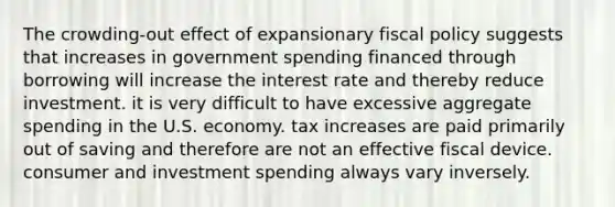 The crowding-out effect of expansionary fiscal policy suggests that increases in government spending financed through borrowing will increase the interest rate and thereby reduce investment. it is very difficult to have excessive aggregate spending in the U.S. economy. tax increases are paid primarily out of saving and therefore are not an effective fiscal device. consumer and investment spending always vary inversely.