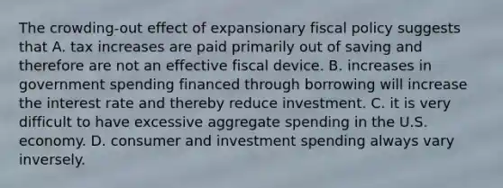 The crowding-out effect of expansionary fiscal policy suggests that A. tax increases are paid primarily out of saving and therefore are not an effective fiscal device. B. increases in government spending financed through borrowing will increase the interest rate and thereby reduce investment. C. it is very difficult to have excessive aggregate spending in the U.S. economy. D. consumer and investment spending always vary inversely.