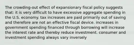 The crowding-out effect of expansionary fiscal policy suggests that: it is very difficult to have excessive aggregate spending in the U.S. economy. tax increases are paid primarily out of saving and therefore are not an effective fiscal device. increases in government spending financed through borrowing will increase the interest rate and thereby reduce investment. consumer and investment spending always vary inversely