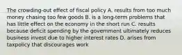 The crowding-out effect of fiscal policy A. results from too much money chasing too few goods B. is a long-term problems that has little effect on the economy in the short run C. results because deficit spending by the government ultimately reduces business invest due to higher interest rates D. arises from taxpolicy that discourages work