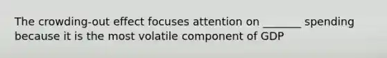 The crowding-out effect focuses attention on _______ spending because it is the most volatile component of GDP