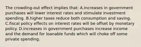 The crowding-out effect implies that: A.increases in government purchases will lower interest rates and stimulate investment spending. B.higher taxes reduce both consumption and saving. C.fiscal policy effects on interest rates will be offset by monetary policy. D.increases in government purchases increase income and the demand for loanable funds which will choke off some private spending.