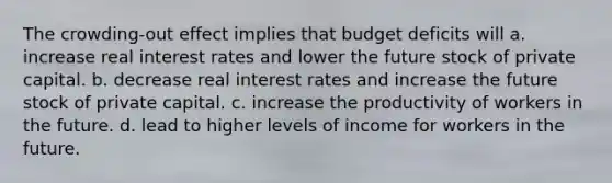 The crowding-out effect implies that budget deficits will a. increase real interest rates and lower the future stock of private capital. b. decrease real interest rates and increase the future stock of private capital. c. increase the productivity of workers in the future. d. lead to higher levels of income for workers in the future.