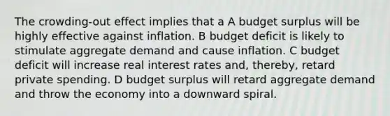 The crowding-out effect implies that a A budget surplus will be highly effective against inflation. B budget deficit is likely to stimulate aggregate demand and cause inflation. C budget deficit will increase real interest rates and, thereby, retard private spending. D budget surplus will retard aggregate demand and throw the economy into a downward spiral.