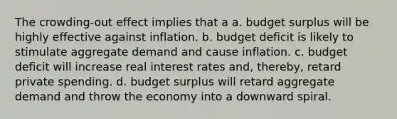 The crowding-out effect implies that a a. budget surplus will be highly effective against inflation. b. budget deficit is likely to stimulate aggregate demand and cause inflation. c. budget deficit will increase real interest rates and, thereby, retard private spending. d. budget surplus will retard aggregate demand and throw the economy into a downward spiral.