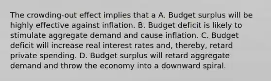 The crowding-out effect implies that a A. Budget surplus will be highly effective against inflation. B. Budget deficit is likely to stimulate aggregate demand and cause inflation. C. Budget deficit will increase real interest rates and, thereby, retard private spending. D. Budget surplus will retard aggregate demand and throw the economy into a downward spiral.