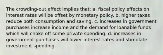 The crowding-out effect implies that: a. ​fiscal policy effects on interest rates will be offset by monetary policy. b. ​higher taxes reduce both consumption and saving. c. increases in government purchases increase income and the demand for loanable funds which will choke off some private spending. d. increases in government purchases will lower interest rates and stimulate investment spending.