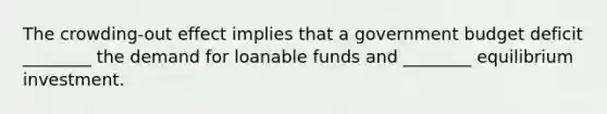 The crowding-out effect implies that a government budget deficit ________ the demand for loanable funds and ________ equilibrium investment.