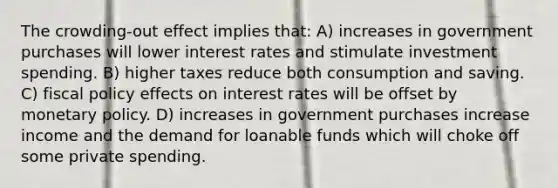 The crowding-out effect implies that: A) increases in government purchases will lower interest rates and stimulate investment spending. B) higher taxes reduce both consumption and saving. C) fiscal policy effects on interest rates will be offset by monetary policy. D) increases in government purchases increase income and the demand for loanable funds which will choke off some private spending.