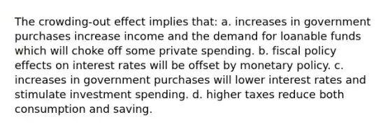 The crowding-out effect implies that: a. ​increases in government purchases increase income and the demand for loanable funds which will choke off some private spending. b. ​fiscal policy effects on interest rates will be offset by monetary policy. c. ​increases in government purchases will lower interest rates and stimulate investment spending. d. ​higher taxes reduce both consumption and saving.