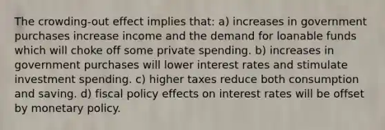 The crowding-out effect implies that: a) increases in government purchases increase income and the demand for loanable funds which will choke off some private spending. b) increases in government purchases will lower interest rates and stimulate investment spending. c) higher taxes reduce both consumption and saving. d) fiscal policy effects on interest rates will be offset by monetary policy.