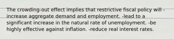 The crowding-out effect implies that restrictive fiscal policy will -increase aggregate demand and employment. -lead to a significant increase in the natural rate of unemployment. -be highly effective against inflation. -reduce real interest rates.