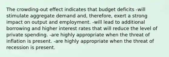 The crowding-out effect indicates that budget deficits -will stimulate aggregate demand and, therefore, exert a strong impact on output and employment. -will lead to additional borrowing and higher interest rates that will reduce the level of private spending. -are highly appropriate when the threat of inflation is present. -are highly appropriate when the threat of recession is present.