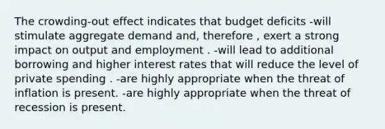 The crowding-out effect indicates that budget deficits -will stimulate aggregate demand and, therefore , exert a strong impact on output and employment . -will lead to additional borrowing and higher interest rates that will reduce the level of private spending . -are highly appropriate when the threat of inflation is present. -are highly appropriate when the threat of recession is present.