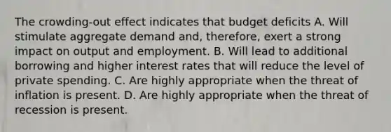 The crowding-out effect indicates that budget deficits A. Will stimulate aggregate demand and, therefore, exert a strong impact on output and employment. B. Will lead to additional borrowing and higher interest rates that will reduce the level of private spending. C. Are highly appropriate when the threat of inflation is present. D. Are highly appropriate when the threat of recession is present.