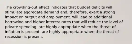 The crowding-out effect indicates that budget deficits will stimulate aggregate demand and, therefore, exert a strong impact on output and employment. will lead to additional borrowing and higher interest rates that will reduce the level of private spending. are highly appropriate when the threat of inflation is present. are highly appropriate when the threat of recession is present.