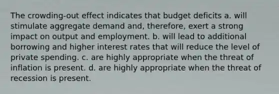 The crowding-out effect indicates that budget deficits a. will stimulate aggregate demand and, therefore, exert a strong impact on output and employment. b. will lead to additional borrowing and higher interest rates that will reduce the level of private spending. c. are highly appropriate when the threat of inflation is present. d. are highly appropriate when the threat of recession is present.