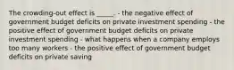 The crowding-out effect is _____. - the negative effect of government budget deficits on private investment spending - the positive effect of government budget deficits on private investment spending - what happens when a company employs too many workers - the positive effect of government budget deficits on private saving