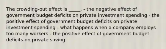 The crowding-out effect is _____. - the negative effect of government budget deficits on private investment spending - the positive effect of government budget deficits on private investment spending - what happens when a company employs too many workers - the positive effect of government budget deficits on private saving