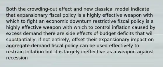 Both the crowding-out effect and new classical model indicate that expansionary <a href='https://www.questionai.com/knowledge/kPTgdbKdvz-fiscal-policy' class='anchor-knowledge'>fiscal policy</a> is a highly effective weapon with which to fight an economic downturn restrictive fiscal policy is a highly effective weapon with which to control inflation caused by excess demand there are side effects of budget deficits that will substantially, if not entirely, offset their expansionary impact on aggregate demand fiscal policy can be used effectively to restrain inflation but it is largely ineffective as a weapon against recession