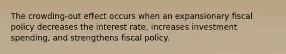 The crowding-out effect occurs when an expansionary <a href='https://www.questionai.com/knowledge/kPTgdbKdvz-fiscal-policy' class='anchor-knowledge'>fiscal policy</a> decreases the interest rate, increases investment spending, and strengthens fiscal policy.