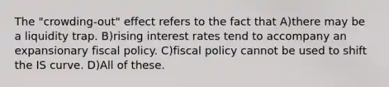 The "crowding-out" effect refers to the fact that A)there may be a liquidity trap. B)rising interest rates tend to accompany an expansionary fiscal policy. C)fiscal policy cannot be used to shift the IS curve. D)All of these.