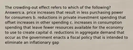 The crowding-out effect refers to which of the following? Answers:a. price increases that result in less purchasing power for consumers b. reductions in private investment spending that offset increases in other spending c. increases in consumption spending that leave fewer resources available for the economy to use to create capital d. reductions in aggregate demand that occur as the government enacts a fiscal policy that is intended to eliminate an inflationary gap