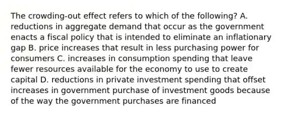 The crowding-out effect refers to which of the following? A. reductions in aggregate demand that occur as the government enacts a fiscal policy that is intended to eliminate an inflationary gap B. price increases that result in less purchasing power for consumers C. increases in consumption spending that leave fewer resources available for the economy to use to create capital D. reductions in private investment spending that offset increases in government purchase of investment goods because of the way the government purchases are financed