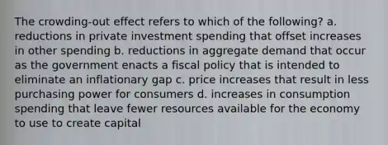 The crowding-out effect refers to which of the following? a. reductions in private investment spending that offset increases in other spending b. reductions in aggregate demand that occur as the government enacts a fiscal policy that is intended to eliminate an inflationary gap c. price increases that result in less purchasing power for consumers d. increases in consumption spending that leave fewer resources available for the economy to use to create capital