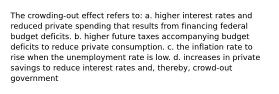 The crowding-out effect refers to: a. higher interest rates and reduced private spending that results from financing federal budget deficits. b. higher future taxes accompanying budget deficits to reduce private consumption. c. the inflation rate to rise when the unemployment rate is low. d. increases in private savings to reduce interest rates and, thereby, crowd-out government