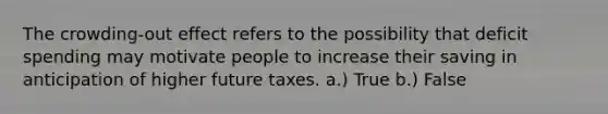 The crowding-out effect refers to the possibility that deficit spending may motivate people to increase their saving in anticipation of higher future taxes. a.) True b.) False