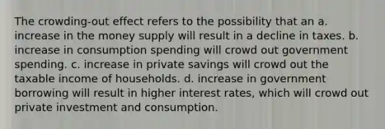 The crowding-out effect refers to the possibility that an a. increase in the money supply will result in a decline in taxes. b. increase in consumption spending will crowd out government spending. c. increase in private savings will crowd out the taxable income of households. d. increase in government borrowing will result in higher interest rates, which will crowd out private investment and consumption.