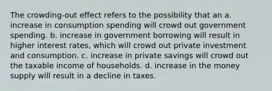 The crowding-out effect refers to the possibility that an a. increase in consumption spending will crowd out government spending. b. increase in government borrowing will result in higher interest rates, which will crowd out private investment and consumption. c. increase in private savings will crowd out the taxable income of households. d. increase in the money supply will result in a decline in taxes.