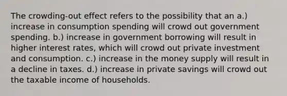 The crowding-out effect refers to the possibility that an a.) increase in consumption spending will crowd out government spending. b.) increase in government borrowing will result in higher interest rates, which will crowd out private investment and consumption. c.) increase in the money supply will result in a decline in taxes. d.) increase in private savings will crowd out the taxable income of households.