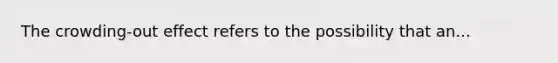 The crowding-out effect refers to the possibility that an...