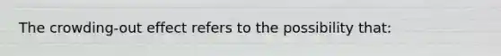 The crowding-out effect refers to the possibility that:
