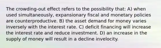 The crowding-out effect refers to the possibility that: A) when used simultaneously, expansionary fiscal and monetary policies are counterproductive. B) the asset demand for money varies inversely with the interest rate. C) deficit financing will increase the interest rate and reduce investment. D) an increase in the supply of money will result in a decline invelocity.