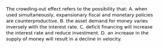 The crowding-out effect refers to the possibility that: A. when used simultaneously, expansionary fiscal and monetary policies are counterproductive. B. the asset demand for money varies inversely with the interest rate. C. deficit financing will increase the interest rate and reduce investment. D. an increase in the supply of money will result in a decline in velocity.