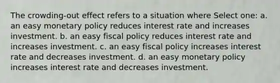 The crowding-out effect refers to a situation where Select one: a. an easy monetary policy reduces interest rate and increases investment. b. an easy fiscal policy reduces interest rate and increases investment. c. an easy fiscal policy increases interest rate and decreases investment. d. an easy monetary policy increases interest rate and decreases investment.