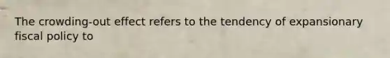 The crowding-out effect refers to the tendency of expansionary fiscal policy to