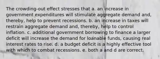 The crowding-out effect stresses that a. an increase in government expenditures will stimulate aggregate demand and, thereby, help to prevent recessions. b. an increase in taxes will restrain aggregate demand and, thereby, help to control inflation. c. additional government borrowing to finance a larger deficit will increase the demand for loanable funds, causing real interest rates to rise. d. a budget deficit is a highly effective tool with which to combat recessions. e. both a and d are correct.