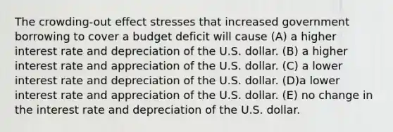 The crowding-out effect stresses that increased government borrowing to cover a budget deficit will cause (A) a higher interest rate and depreciation of the U.S. dollar. (B) a higher interest rate and appreciation of the U.S. dollar. (C) a lower interest rate and depreciation of the U.S. dollar. (D)a lower interest rate and appreciation of the U.S. dollar. (E) no change in the interest rate and depreciation of the U.S. dollar.