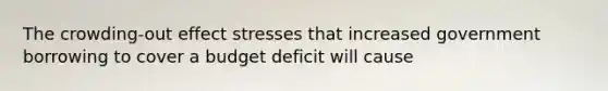 The crowding-out effect stresses that increased government borrowing to cover a budget deficit will cause